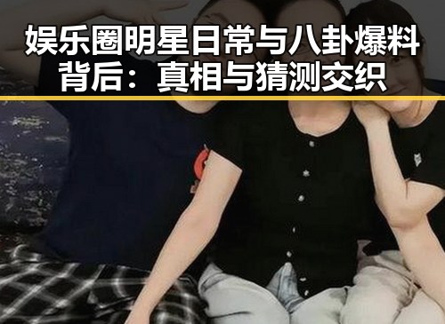 娱乐圈明星日常与八卦爆料背后：真相与猜测交织