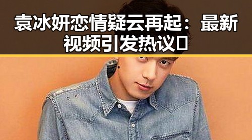 袁冰妍恋情疑云再起：最新视频引发热议🔥