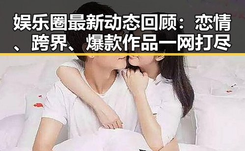 娱乐圈最新动态回顾：恋情、跨界、爆款作品一网打尽